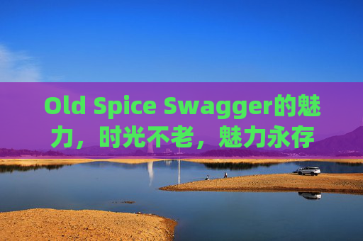 Old Spice Swagger的魅力，时光不老，魅力永存